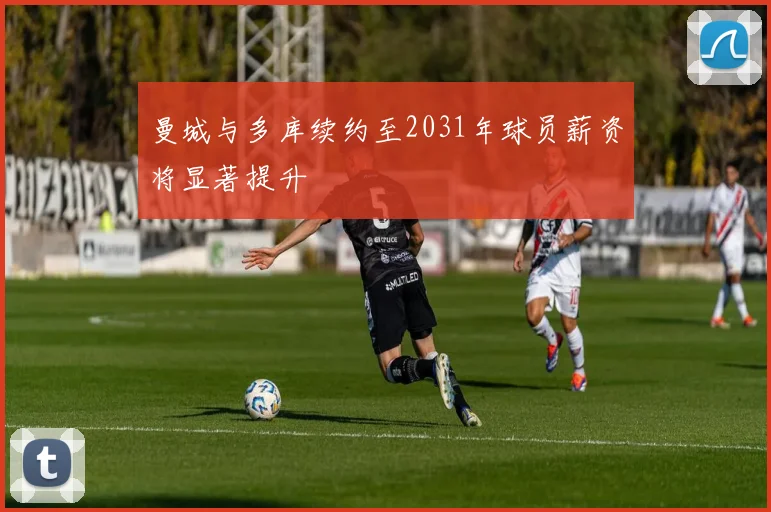 曼城与多库续约至2031年球员薪资将显著提升
