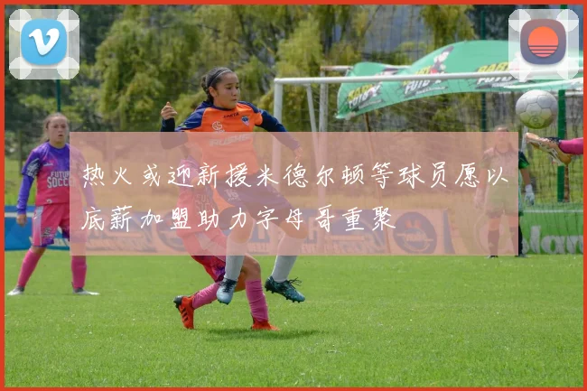 热火或迎新援米德尔顿等球员愿以底薪加盟助力字母哥重聚
