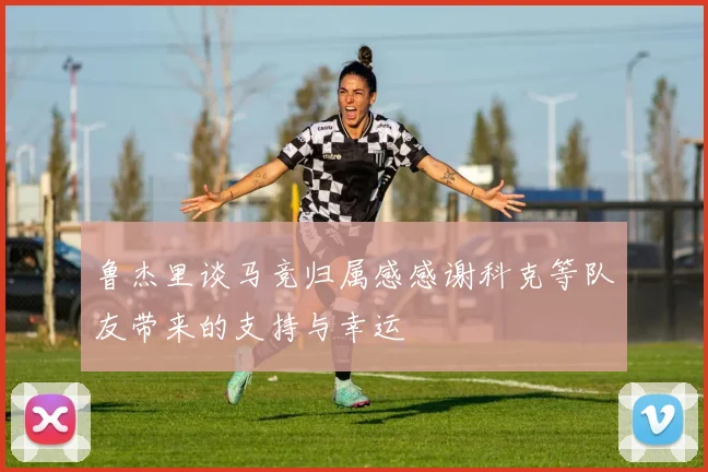 鲁杰里谈马竞归属感感谢科克等队友带来的支持与幸运