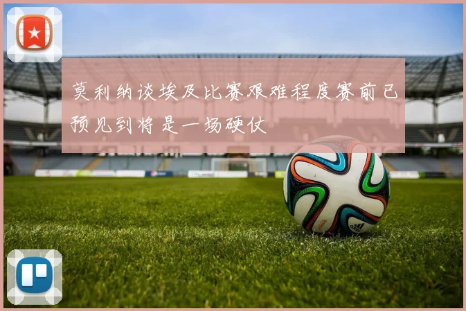 莫利纳谈埃及比赛艰难程度赛前已预见到将是一场硬仗