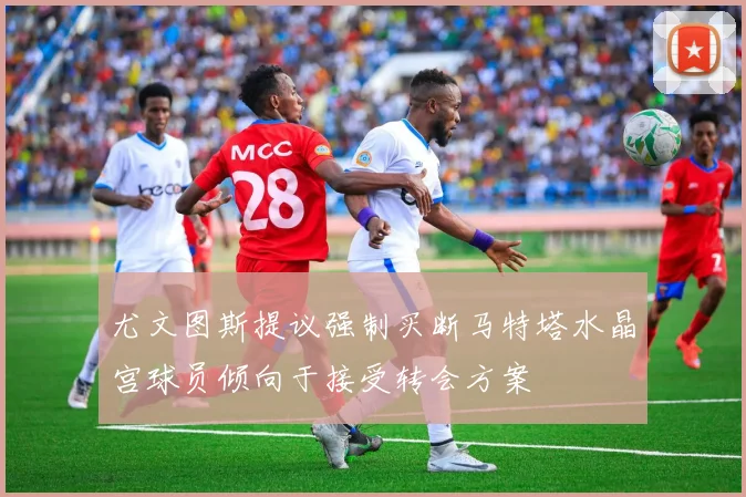 尤文图斯提议强制买断马特塔水晶宫球员倾向于接受转会方案