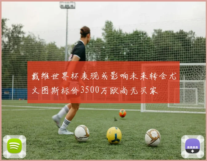 戴维世界杯表现或影响未来转会尤文图斯标价3500万欧尚无买家