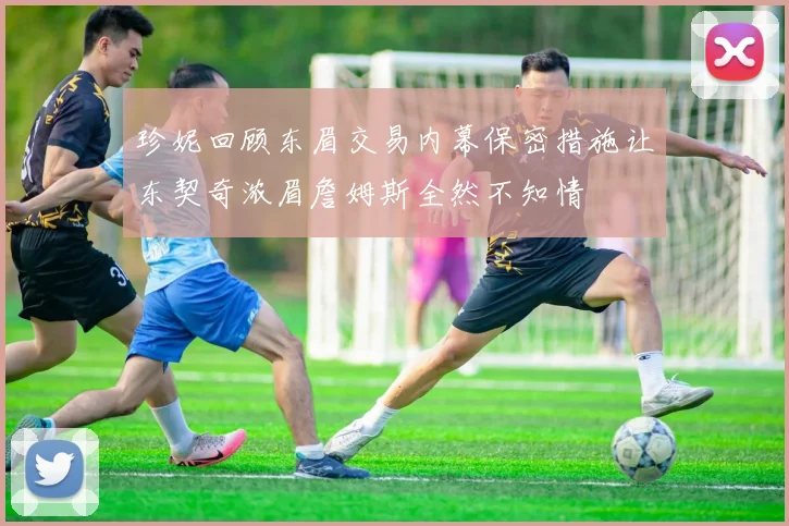 珍妮回顾东眉交易内幕保密措施让东契奇浓眉詹姆斯全然不知情