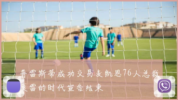 普雷斯蒂成功交易麦凯恩76人总裁莫雷的时代宣告结束