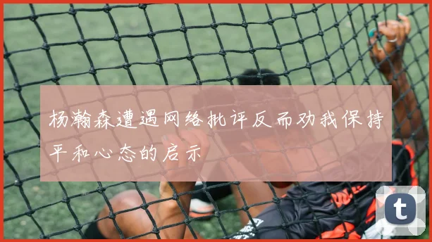 杨瀚森遭遇网络批评反而劝我保持平和心态的启示
