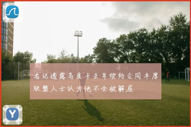 名记透露乌度卡去年续约合同丰厚联盟人士认为他不会被解雇