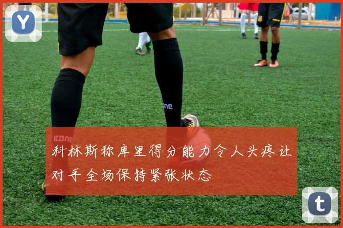 科林斯称库里得分能力令人头疼让对手全场保持紧张状态
