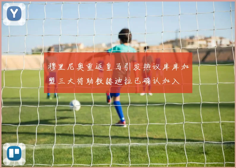 穆里尼奥重返皇马引发热议库库加盟三大将助教赫迪拉已确认加入
