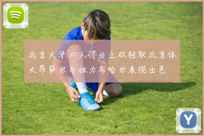 北京大学六人得分上双轻取北京体大昂萨尔与祖力布哈尔表现出色