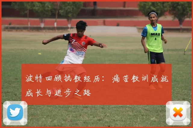 波特回顾执教经历：痛苦教训成就成长与进步之路