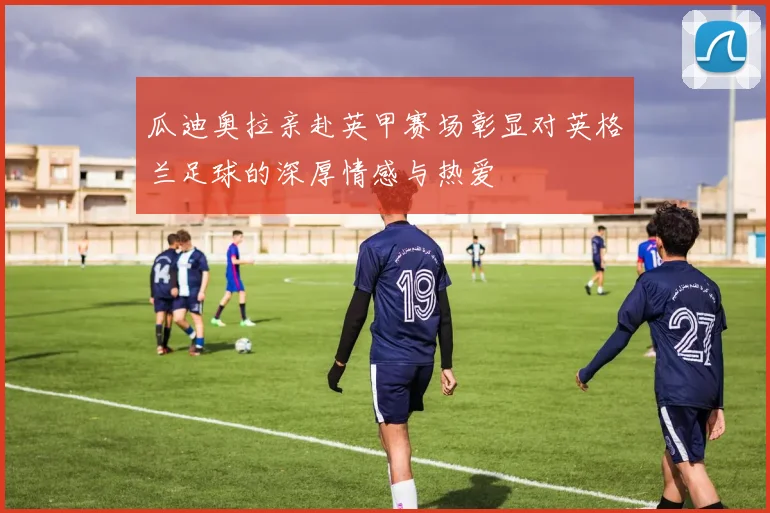 瓜迪奥拉亲赴英甲赛场彰显对英格兰足球的深厚情感与热爱