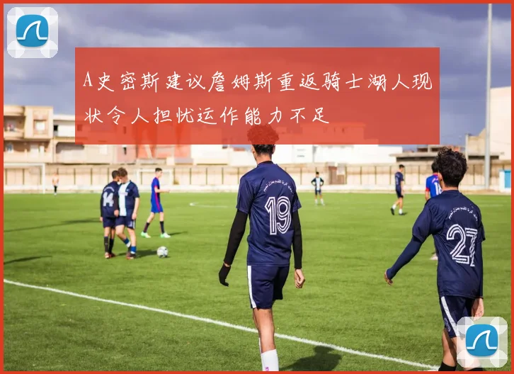 A史密斯建议詹姆斯重返骑士湖人现状令人担忧运作能力不足