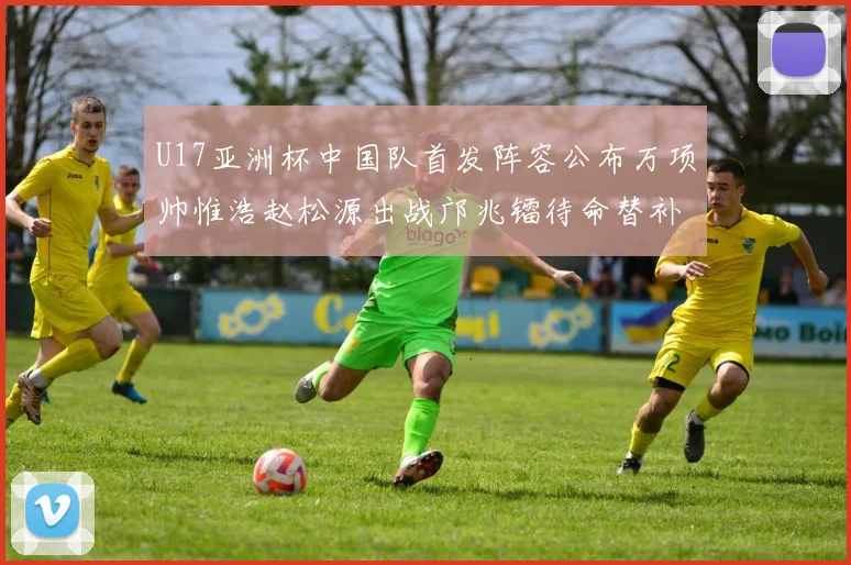 U17亚洲杯中国队首发阵容公布万项帅惟浩赵松源出战邝兆镭待命替补