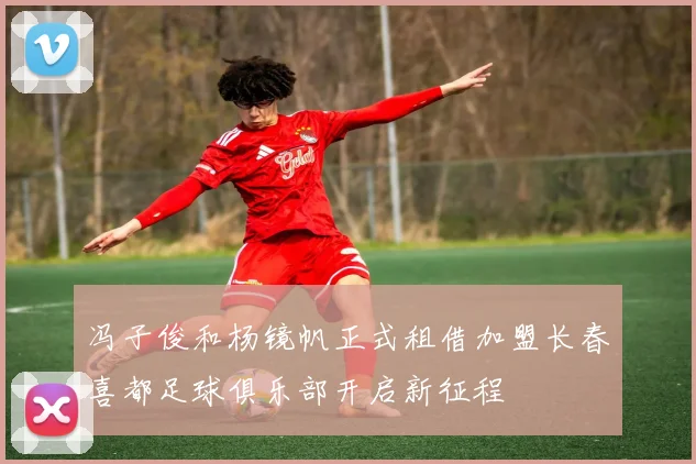 冯子俊和杨镜帆正式租借加盟长春喜都足球俱乐部开启新征程