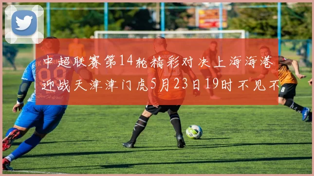 中超联赛第14轮精彩对决上海海港迎战天津津门虎5月23日19时不见不散