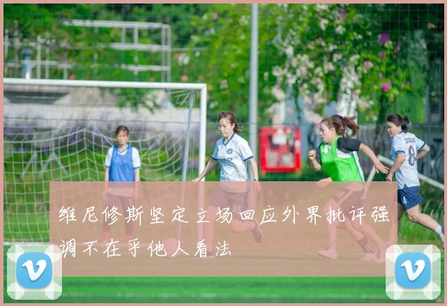 维尼修斯坚定立场回应外界批评强调不在乎他人看法