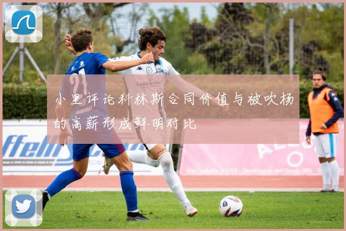 小里评论科林斯合同价值与被吹杨的高薪形成鲜明对比