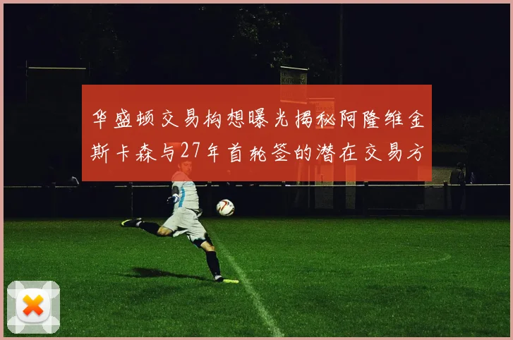 华盛顿交易构想曝光揭秘阿隆维金斯卡森与27年首轮签的潜在交易方案