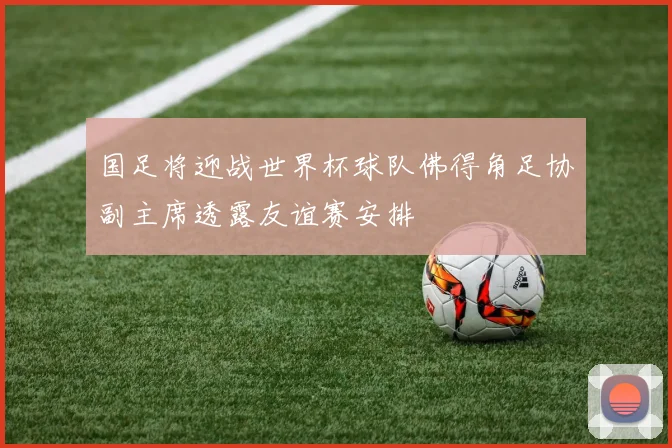 国足将迎战世界杯球队佛得角足协副主席透露友谊赛安排