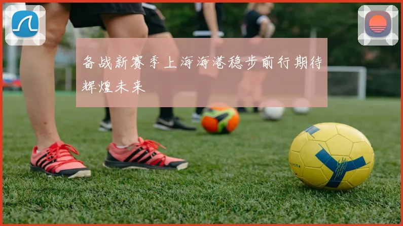 备战新赛季上海海港稳步前行期待辉煌未来