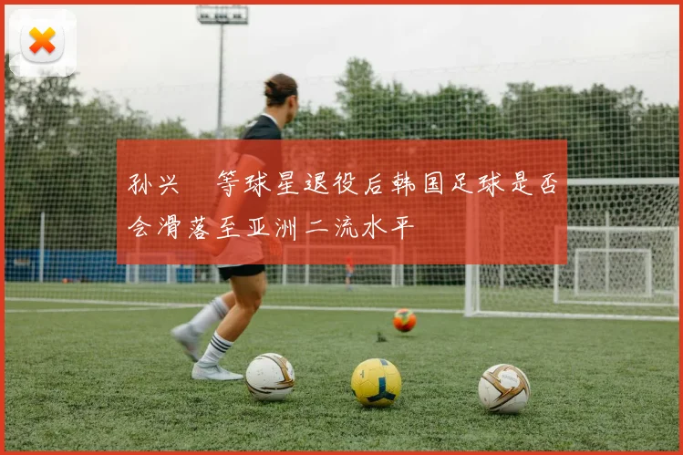 孙兴慜等球星退役后韩国足球是否会滑落至亚洲二流水平