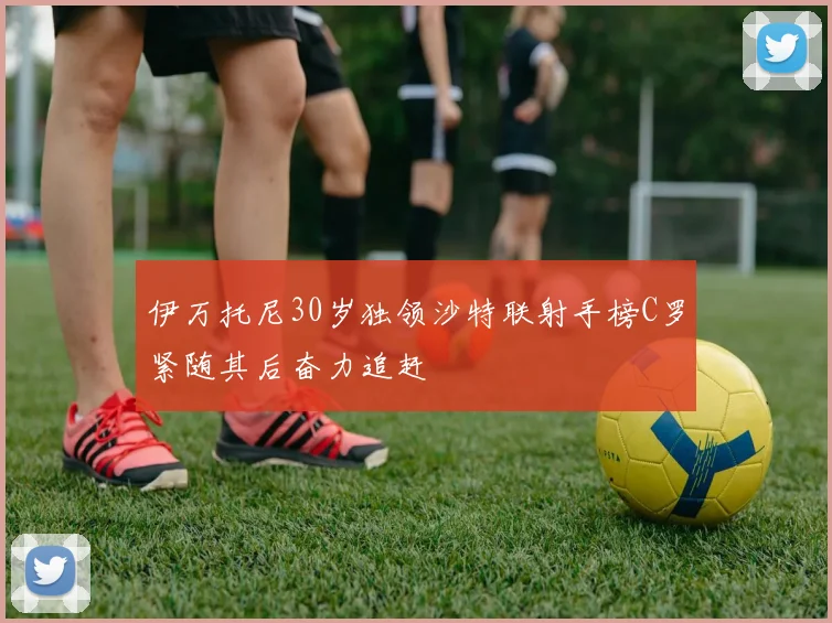 伊万托尼30岁独领沙特联射手榜C罗紧随其后奋力追赶