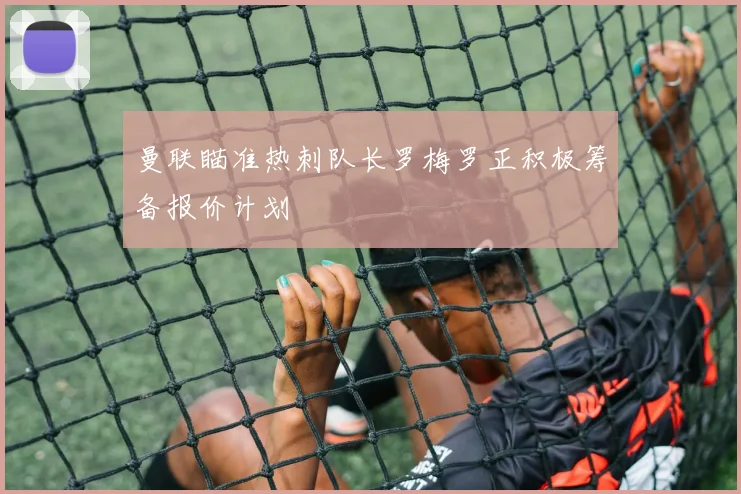 曼联瞄准热刺队长罗梅罗正积极筹备报价计划