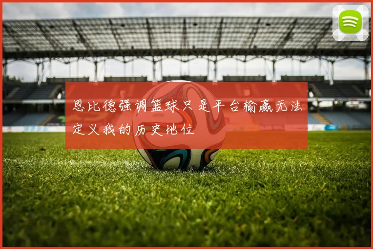 恩比德强调篮球只是平台输赢无法定义我的历史地位